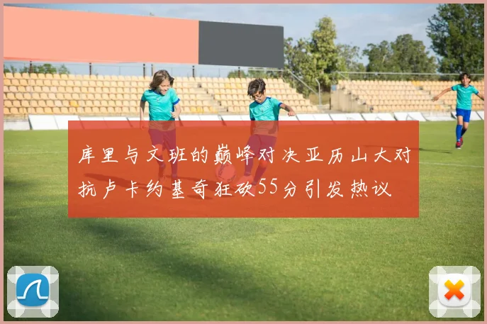 库里与文班的巅峰对决亚历山大对抗卢卡约基奇狂砍55分引发热议