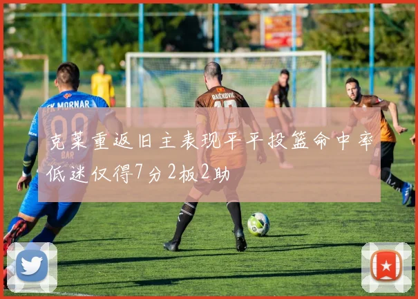 克莱重返旧主表现平平投篮命中率低迷仅得7分2板2助