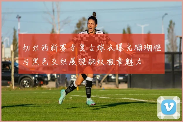 切尔西新赛季复古球衣曝光珊瑚橙与黑色交织展现狮纹徽章魅力