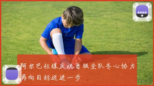 阿尔巴社媒庆祝晋级全队齐心协力再向目标迈进一步