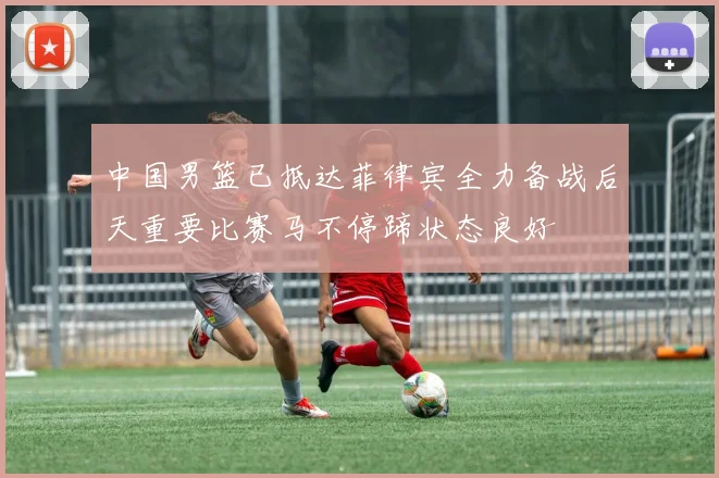 中国男篮已抵达菲律宾全力备战后天重要比赛马不停蹄状态良好