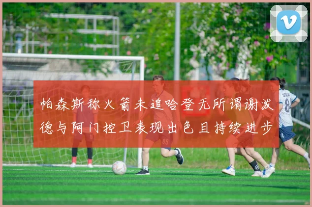 帕森斯称火箭未追哈登无所谓谢泼德与阿门控卫表现出色且持续进步