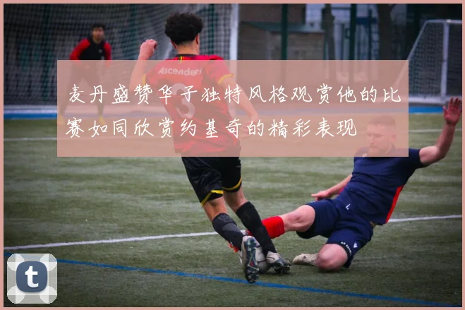 麦丹盛赞华子独特风格观赏他的比赛如同欣赏约基奇的精彩表现