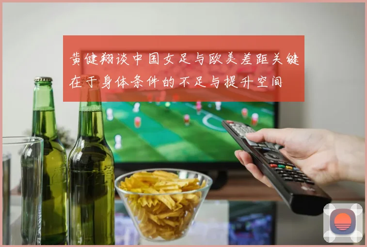 黄健翔谈中国女足与欧美差距关键在于身体条件的不足与提升空间