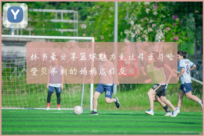 林书豪分享篮球魅力竟让母亲与哈登贝弗利的妈妈成好友