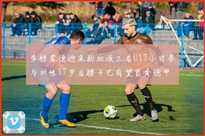 多特蒙德迎来新血液三名U17小将参与训练17岁后腰卡巴有望首秀德甲
