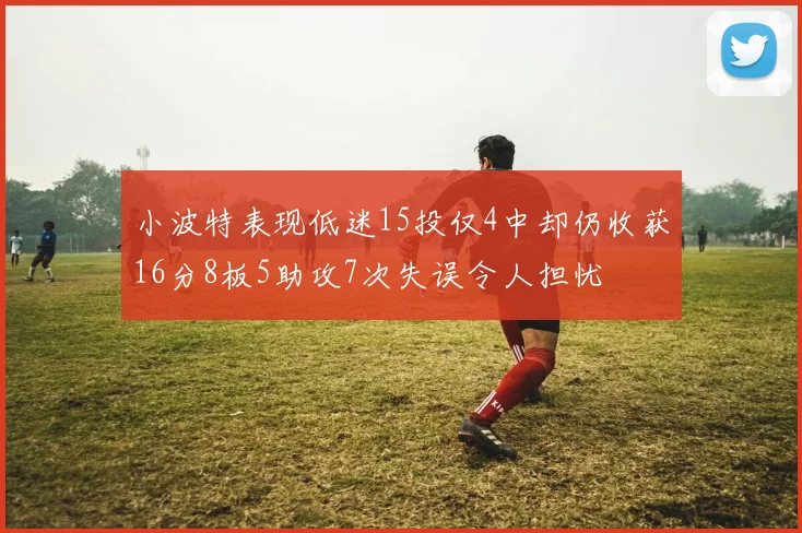 小波特表现低迷15投仅4中却仍收获16分8板5助攻7次失误令人担忧