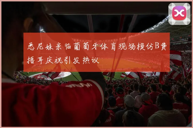 悉尼妹亲临葡萄牙体育现场模仿B费捂耳庆祝引发热议