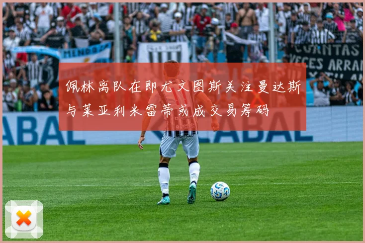 佩林离队在即尤文图斯关注曼达斯与莱亚利米雷蒂或成交易筹码