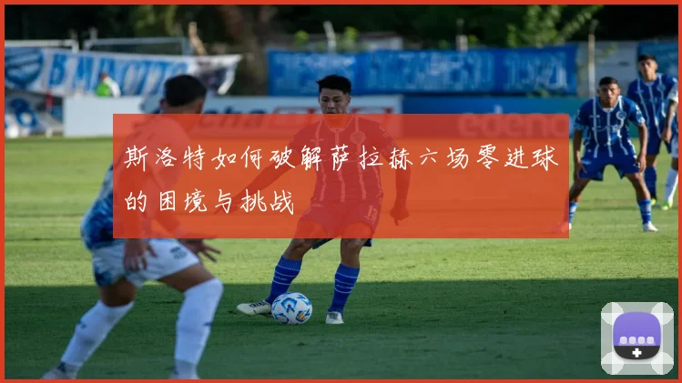 斯洛特如何破解萨拉赫六场零进球的困境与挑战
