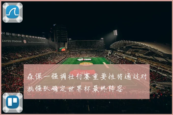 森保一强调壮行赛重要性将通过对抗强队确定世界杯最终阵容