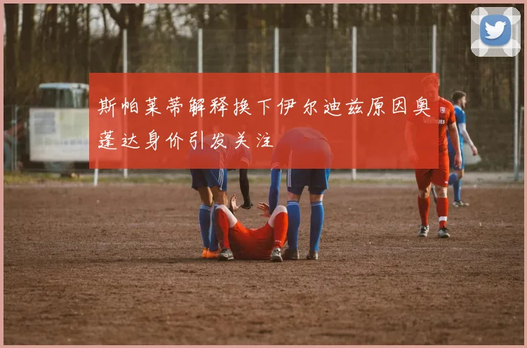 斯帕莱蒂解释换下伊尔迪兹原因奥蓬达身价引发关注