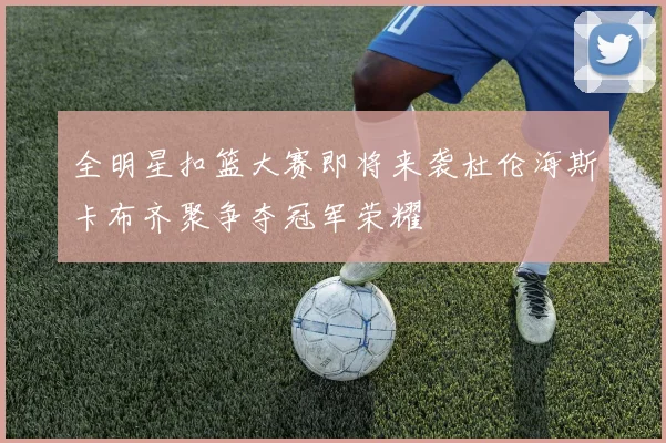 全明星扣篮大赛即将来袭杜伦海斯卡布齐聚争夺冠军荣耀