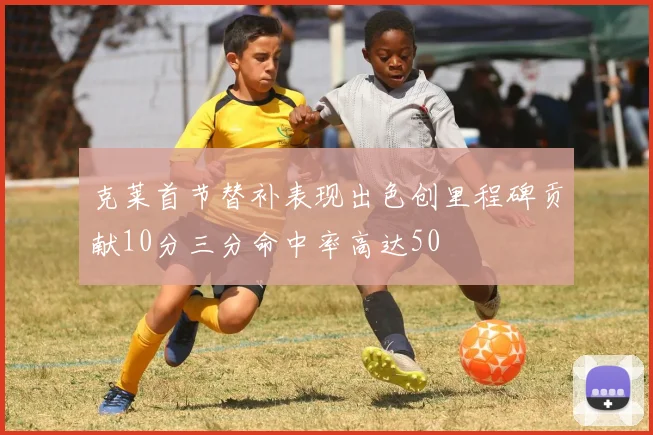 克莱首节替补表现出色创里程碑贡献10分三分命中率高达50