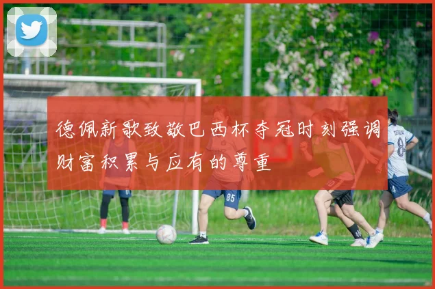 德佩新歌致敬巴西杯夺冠时刻强调财富积累与应有的尊重