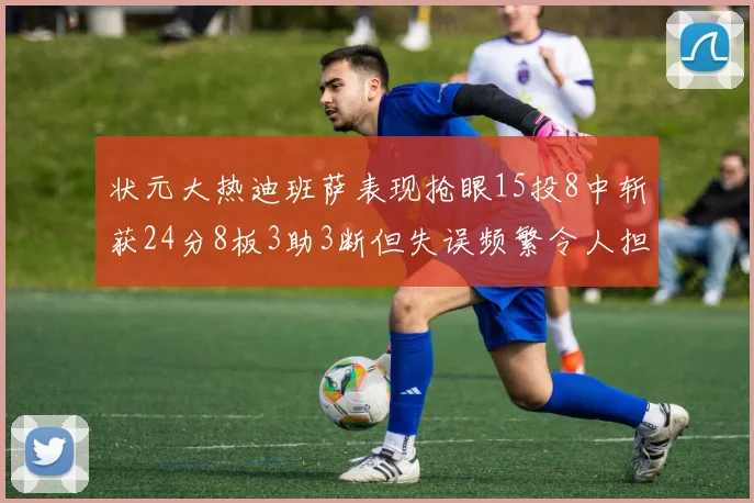 状元大热迪班萨表现抢眼15投8中斩获24分8板3助3断但失误频繁令人担忧