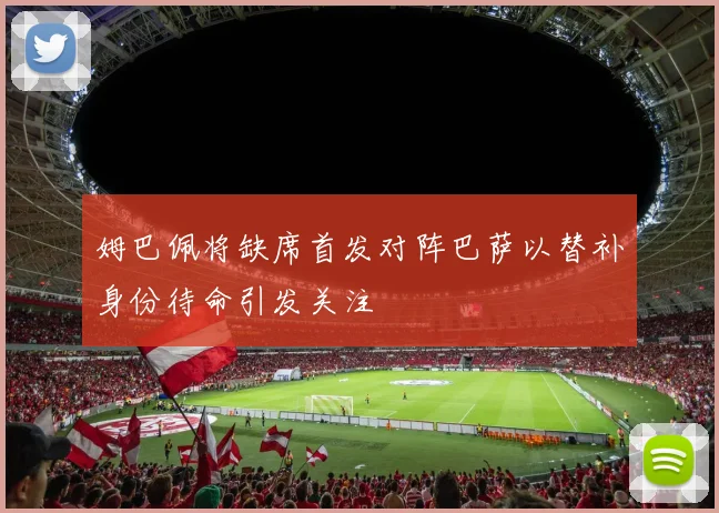 姆巴佩将缺席首发对阵巴萨以替补身份待命引发关注