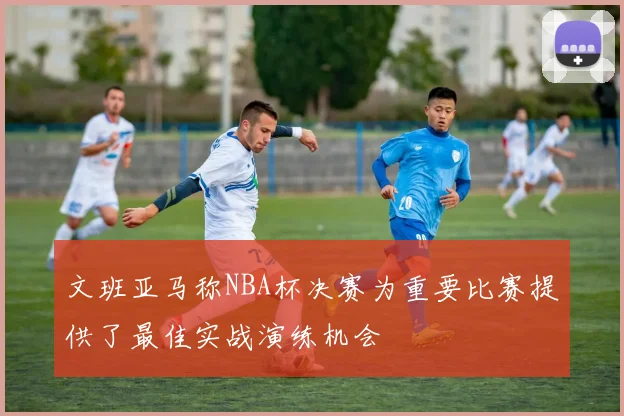 文班亚马称NBA杯决赛为重要比赛提供了最佳实战演练机会