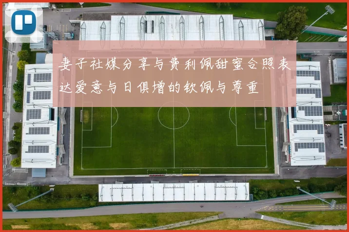 妻子社媒分享与费利佩甜蜜合照表达爱意与日俱增的钦佩与尊重