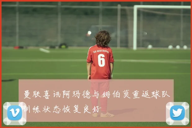 曼联喜讯阿玛德与姆伯莫重返球队训练状态恢复良好